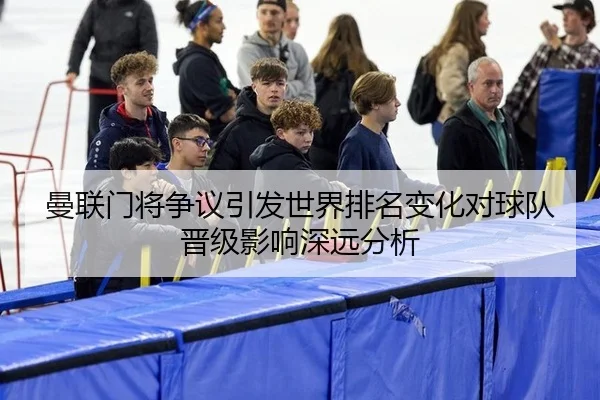 曼联门将争议引发世界排名变化对球队晋级影响深远分析